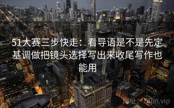 51大赛三步快走：看导语是不是先定基调做把镜头选择写出来收尾写作也能用