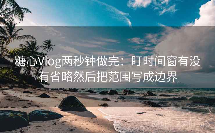 糖心Vlog两秒钟做完：盯时间窗有没有省略然后把范围写成边界