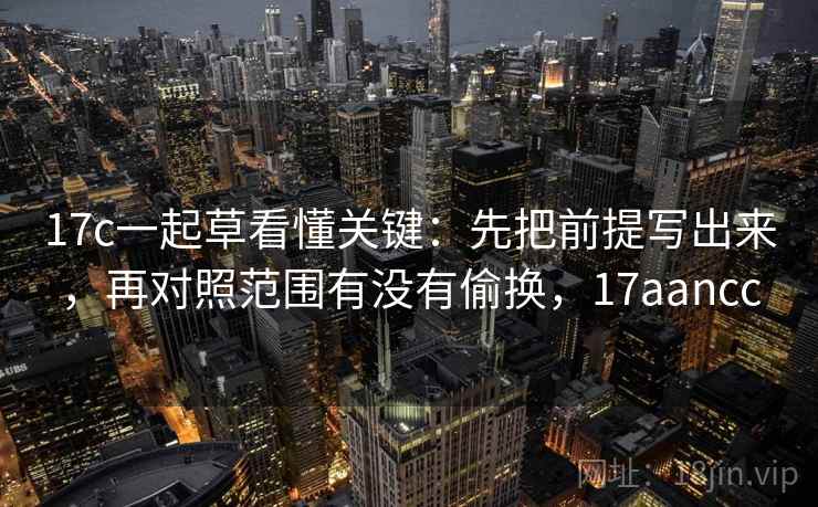 17c一起草看懂关键：先把前提写出来，再对照范围有没有偷换，17aancc