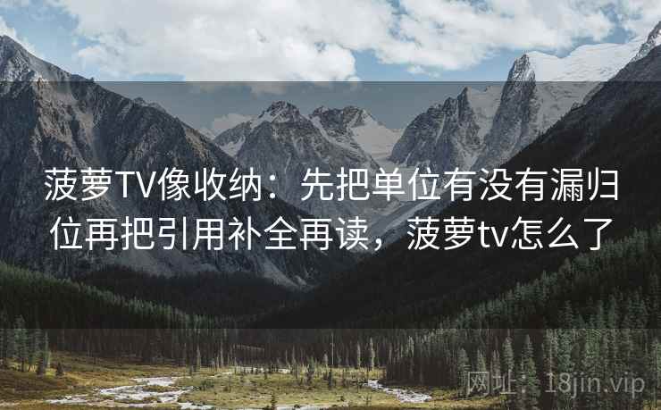 菠萝TV像收纳：先把单位有没有漏归位再把引用补全再读，菠萝tv怎么了
