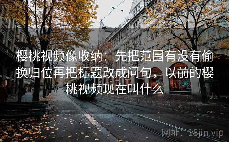 樱桃视频像收纳：先把范围有没有偷换归位再把标题改成问句，以前的樱桃视频现在叫什么  第2张