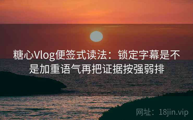 糖心Vlog便签式读法：锁定字幕是不是加重语气再把证据按强弱排
