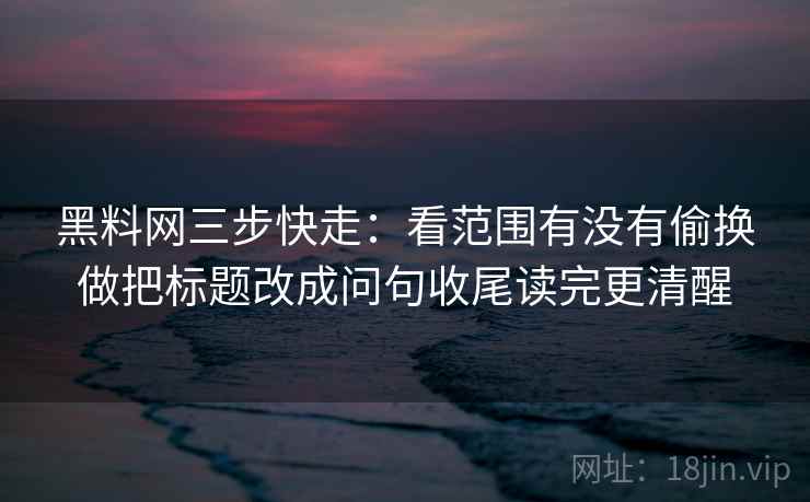 黑料网三步快走：看范围有没有偷换做把标题改成问句收尾读完更清醒
