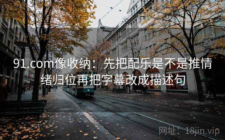 91.com像收纳：先把配乐是不是推情绪归位再把字幕改成描述句  第2张