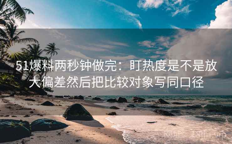 51爆料两秒钟做完：盯热度是不是放大偏差然后把比较对象写同口径