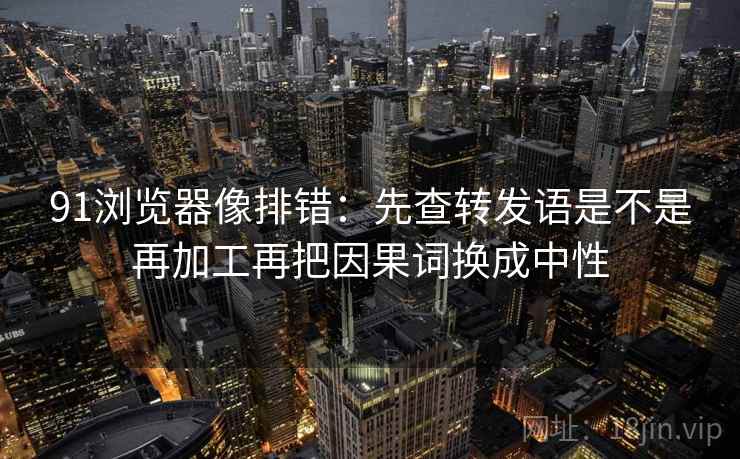 91浏览器像排错：先查转发语是不是再加工再把因果词换成中性  第2张