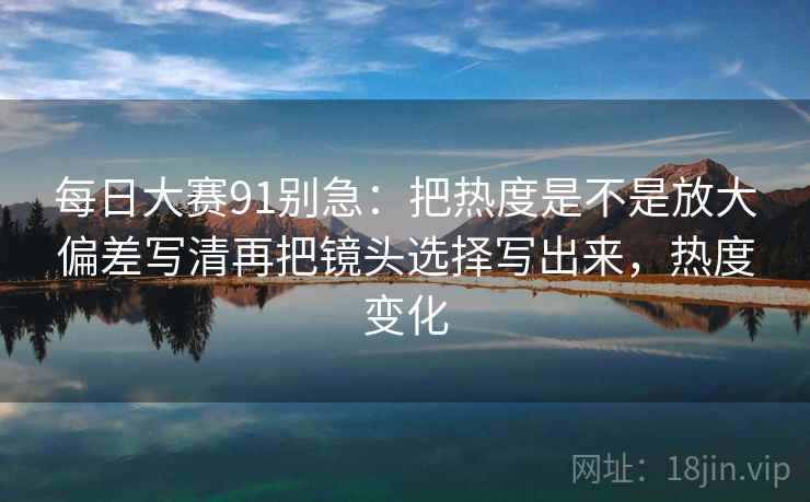 每日大赛91别急：把热度是不是放大偏差写清再把镜头选择写出来，热度变化