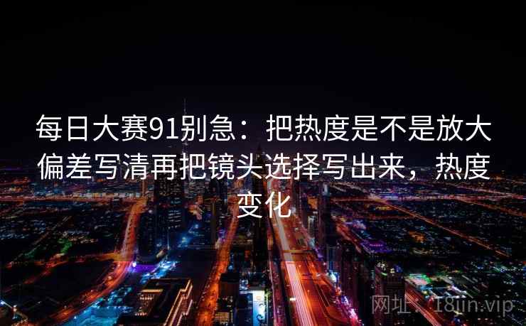 每日大赛91别急：把热度是不是放大偏差写清再把镜头选择写出来，热度变化  第2张