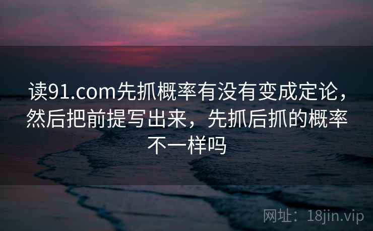 读91.com先抓概率有没有变成定论，然后把前提写出来，先抓后抓的概率不一样吗  第2张