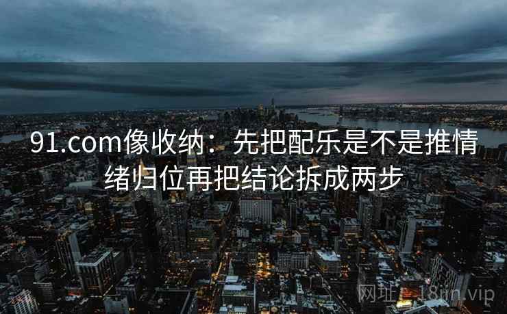 91.com像收纳：先把配乐是不是推情绪归位再把结论拆成两步  第2张