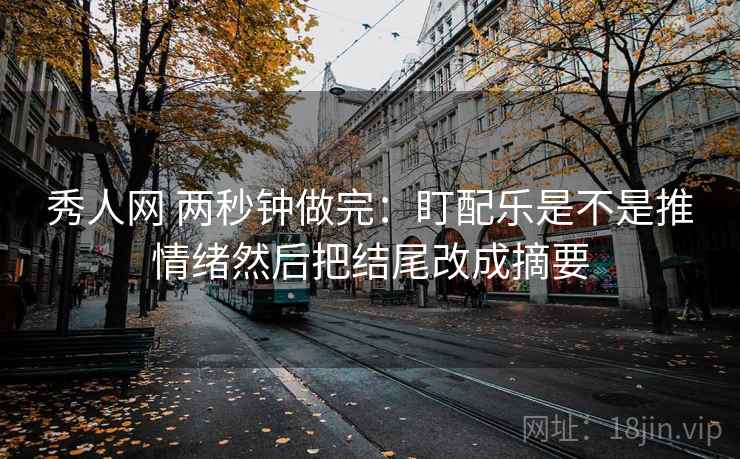 秀人网 两秒钟做完：盯配乐是不是推情绪然后把结尾改成摘要
