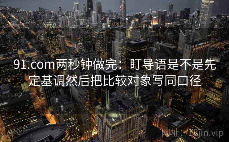 91.com两秒钟做完：盯导语是不是先定基调然后把比较对象写同口径  第2张
