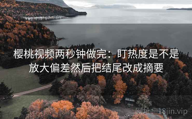 樱桃视频两秒钟做完：盯热度是不是放大偏差然后把结尾改成摘要
