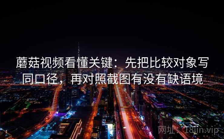 蘑菇视频看懂关键：先把比较对象写同口径，再对照截图有没有缺语境  第2张