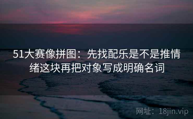 51大赛像拼图：先找配乐是不是推情绪这块再把对象写成明确名词