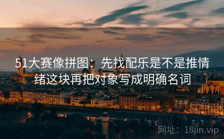51大赛像拼图：先找配乐是不是推情绪这块再把对象写成明确名词  第2张