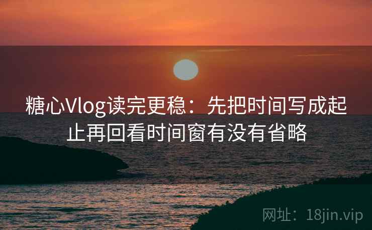 糖心Vlog读完更稳：先把时间写成起止再回看时间窗有没有省略  第2张