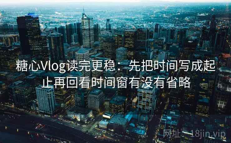 糖心Vlog读完更稳：先把时间写成起止再回看时间窗有没有省略