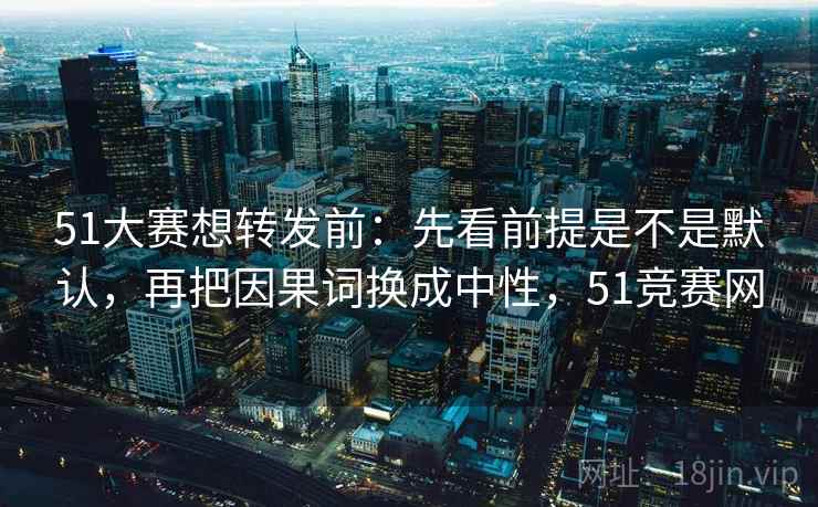 51大赛想转发前：先看前提是不是默认，再把因果词换成中性，51竞赛网