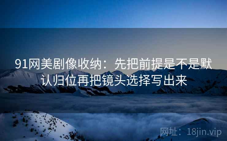 91网美剧像收纳：先把前提是不是默认归位再把镜头选择写出来